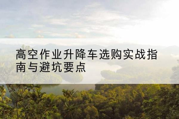甘肃升降车怎么选-高空作业升降车选购实战指南与避坑要点