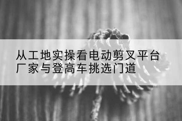 甘肃电动剪叉升降平台厂家-从工地实操看电动剪叉平台厂家与登高车挑选门道