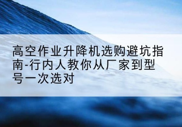 甘肃升降平台厂家-高空作业升降机选购避坑指南-行内人教你从厂家到型号一次选对