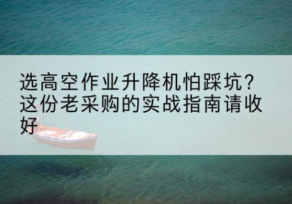 甘肃高空作业升降机厂家推荐-选高空作业升降机怕踩坑？这份老采购的实战指南请收好