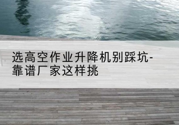 甘肃剪叉式升降机厂家-选高空作业升降机别踩坑-靠谱厂家这样挑