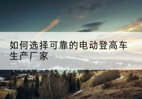 甘肃电动登高车厂家-如何选择可靠的电动登高车生产厂家