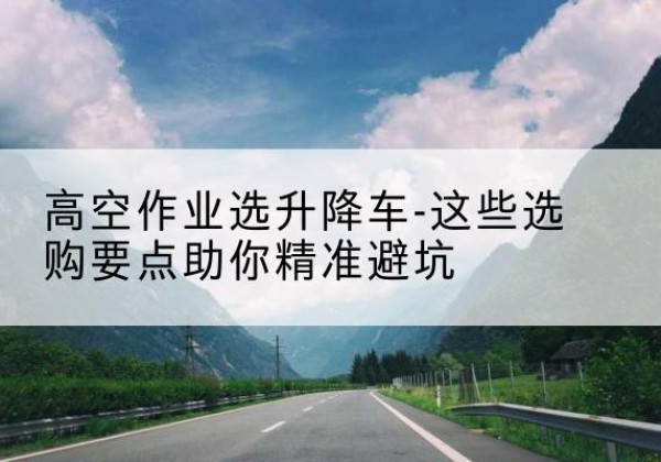 甘肃升降车厂家-高空作业选升降车-这些选购要点助你*避坑