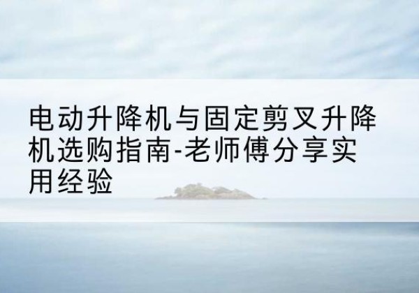 甘肃电动升降机怎么选-电动升降机与固定剪叉升降机选购指南-老师傅分享实用经验