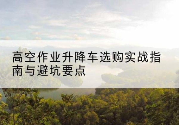 甘肃升降车怎么选-高空作业升降车选购实战指南与避坑要点