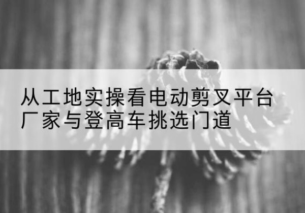 甘肃电动剪叉升降平台厂家-从工地实操看电动剪叉平台厂家与登高车挑选门道