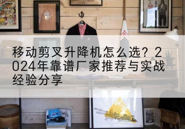 甘肃升降平台厂家推荐-移动剪叉升降机怎么选？2024年靠谱厂家推荐与实战经验分享